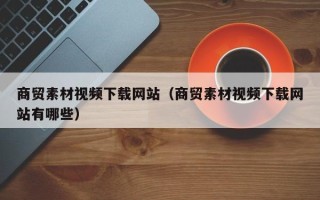巴音郭楞商贸素材视频下载网站（商贸素材视频下载网站有哪些）