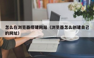 巴音郭楞怎么在浏览器搭建网站（浏览器怎么创建自己的网址）